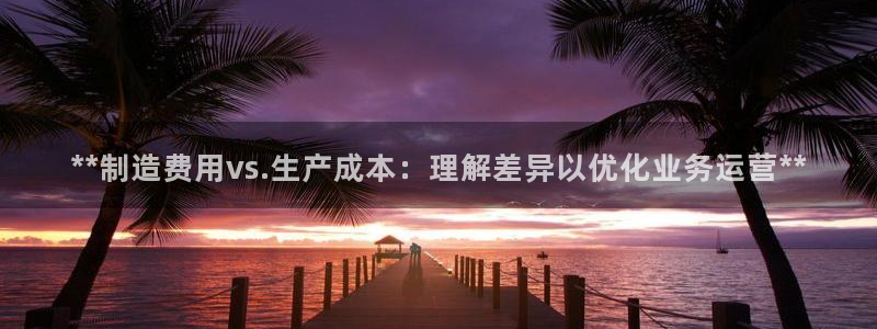 彩神旗下有哪些平台：**制造费用vs.生产成本：理解差异以优