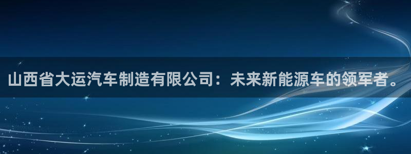 彩神大发云：山西省大运汽车制造有限公司：未来新能源车的领军者。